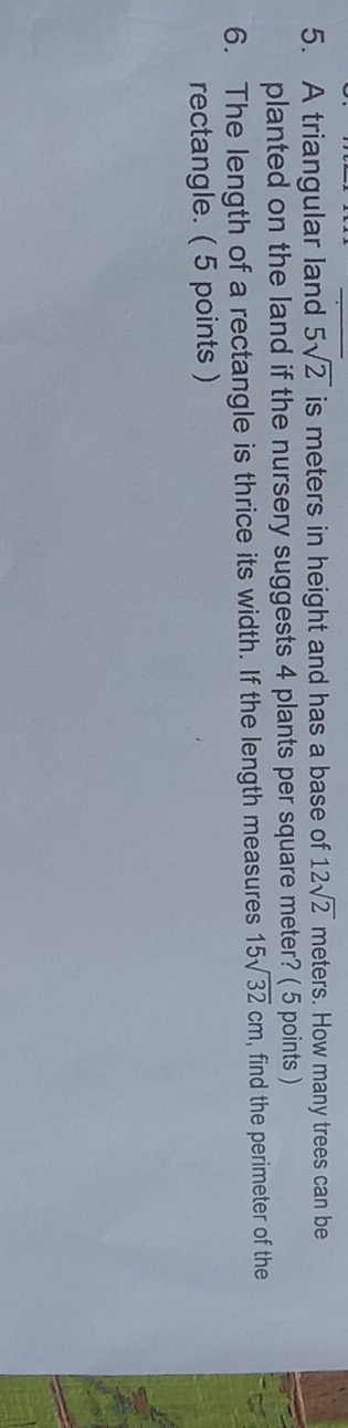 A triangular land 5sqrt(2) is meters in height and has a base of 12sqrt(2) meters. How many trees can be 
planted on the land if the nursery suggests 4 plants per square meter? ( 5 points ) 
6. The length of a rectangle is thrice its width. If the length measures 15sqrt(32)cm , find the perimeter of the 
rectangle. ( 5 points )