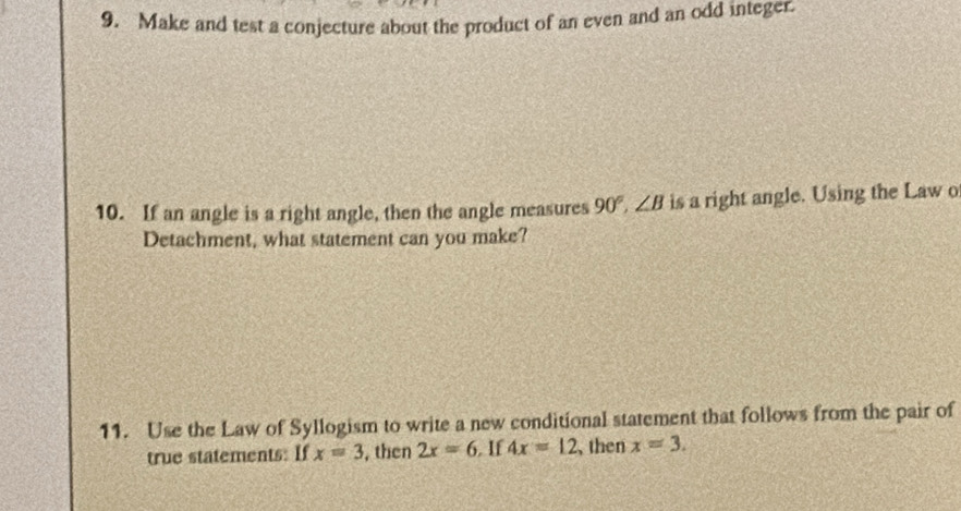 Make and test a conjecture about the product of an even and an odd integer. 
10. If an angle is a right angle, then the angle measures 90°, ∠ B is a right angle. Using the Law o 
Detachment, what statement can you make? 
11. Use the Law of Syllogism to write a new conditional statement that follows from the pair of 
true statements: If x=3 , then 2x=6 If 4x=12 , then x=3.