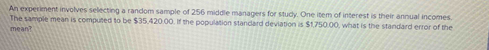 An experiment involves selecting a random sample of 256 middle managers for study. One item of interest is their annual incomes. 
The sample mean is computed to be $35,420.00. If the population standard deviation is $1,750.00, what is the standard error of the 
mean?