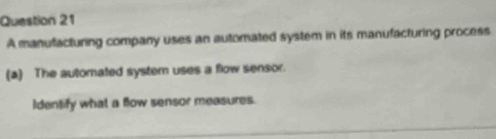 A manufacturing company uses an automated system in its manufacturing process 
(a) The automated system uses a flow sensor. 
Identify what a flow sensor measures.