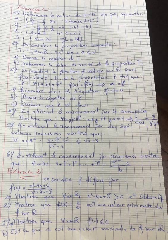 Exerdce A
My Detenioen a vallar dayenke do po suat
P:( 25/3 = 5/3 m=3 divise 213^4
Q:1- 5/6  et |-4|=4|
R:(exists n∈ Z n^2-1=01
5:1
e° on considerd ln Sro position swirmmite:  (n+3)/5 ∈ N)
T:''(v_maR:3x^2-4x+2≤ 0)
9 Dohned bn negatàn de
④)Determine n Velenr de ven te oe ta propostim T
3yon considece an fonetion f definic sun Q plar
f(x)=sqrt(x^2+3)-2 et x proposition P fel que
p:V(a,b) e R^2 f(a)=f(b) a=b
a) Resoudre olams Regothn f(n)=0
6p Doboer ln ndgathorg ae?
() Deduce qlu p est fale
Eg ahil sant te raisomement porl cmtraposs
4°/ Yloy tren que? forall (x,y)∈ R^2:x!= ye+y· x!= 1Rightarrow  x/n^2+n+1 !=  y/y^2-y+1 
So Enulilisant Q rusonnement par bles aqui
Waences successives montre gau
V n∈ R^+: (n+sqrt(n)+3)/sqrt(n)+1 ≤ sqrt(n)+3
6y¢ stitisant te raisoonement par ricence montre
gue: tnei
Exerca2 1+7^1+7^2+·s +7^n= (7^(n+1)-1)/6 
on coniden fdefinig par:
f(x)= (x^2-4x+6)/x^2-4x+8 
p on tren que Vie R n^2-4n+8 so et DidwicD
ey lontre qul f(2)= 1/2  est unk valer minimale du
fourR,
3 gìlonfren que VucR f(n)≤ 1
b)Est ca qu A st me valear maximge dofur 