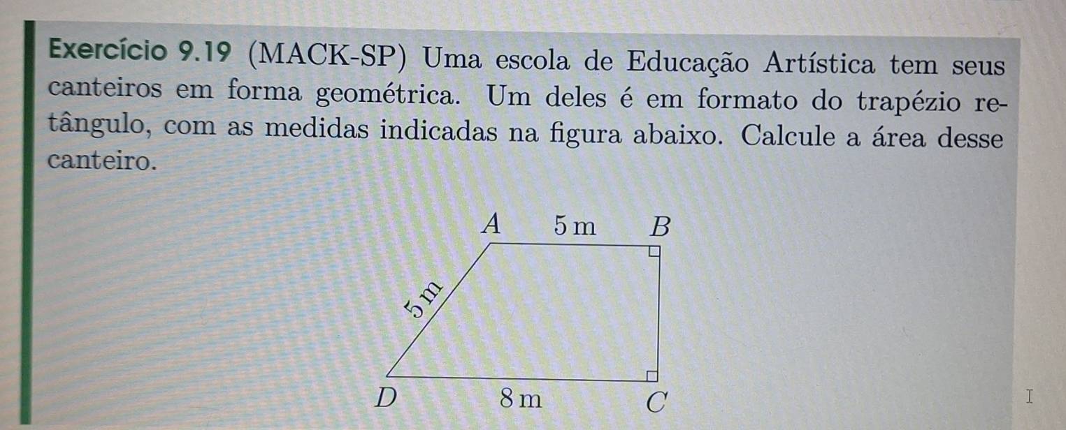 Exercício 9.19 (MACK-SP) Uma escola de Educação Artística tem seus 
canteiros em forma geométrica. Um deles é em formato do trapézio re- 
tângulo, com as medidas indicadas na figura abaixo. Calcule a área desse 
canteiro.