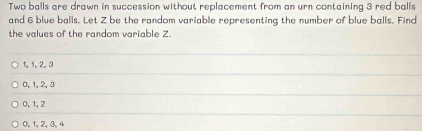 Two balls are drawn in succession without replacement from an urn containing 3 red balls
and 6 blue balls. Let Z be the random variable representing the number of blue balls. Find
the values of the random variable Z.
1, 1, 2, 3
0, 1, 2, 3
0, 1, 2
0, 1, 2, 3, 4