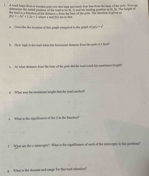 A toad leaps from a wooden pole two feet high and lands four feet from the base of the pole. You can 
determine the initial position of the toad to be (0,2) and his landing position at (4,0). The height of 
the toad is a function of his distance x from the base of the pole. The function is given as
f(x)=-.5x^2+1.5x+2 where x and f(x) are in feet. 
a. Describe the location of this graph compared to the graph of g(x)=x^2
b. How high is the toad when his horizontal distance from the pole is 1 foot? 
c. At what distance from the base of the pole did the toad reach his maximum height? 
d. What was the maximum height that the toad reached? 
e. What is the significance of the 2 in the function? 
f. What are the x-intercepts? What is the significance of each of the intercepts in this problem? 
g. What is the domain and range for this toad situation?
