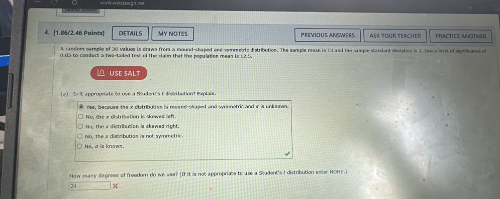Submir Aswer
4. [1.86/2.46 Points] DETAILS MY NOTES PREVIOUS ANSWERS ASK YOUR TEACHER PRACTICE ANOTHER
A random sample of 36 values is drawn from a mound-shaped and symmetric distribution. The sample mean is 13 and the sample standard deviation is 2. Use a level of significance of
0.05 to conduct a two-tailed test of the claim that the population mean is 12.5.
L USE SALT
(a) Is it appropriate to use a Student's t distribution? Explain.
Yes, because the x distribution is mound-shaped and symmetric and σ is unknown.
No, the x distribution is skewed left.
No, the x distribution is skewed right.
No, the x distribution is not symmetric.
No, σis known.
How many degrees of freedom do we use? (If it is not appropriate to use a Student's t distribution enter NONE.)
24 x