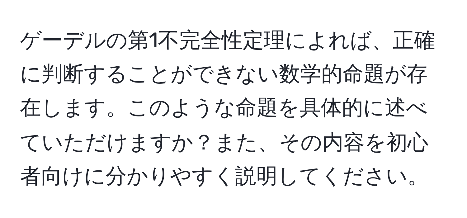 ゲーデルの第1不完全性定理によれば、正確に判断することができない数学的命題が存在します。このような命題を具体的に述べていただけますか？また、その内容を初心者向けに分かりやすく説明してください。