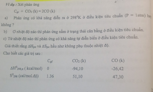 Vi dụ : Xét phản ứng
C_gr+CO_2(k)=2CO(k)
a) Phản ứng có khả năng diễn ra ở 298°K ở điều kiện tiêu chuẩn (P=1atm) hay
không ?
b) Ơ nhiệt độ nào thì phản ứng nằm ở trạng thái cân bằng ở điều kiện tiêu chuẩn.
c) Từ nhiệt độ nào thì phản ứng có khả năng tự diễn biển ở điều kiện tiêu chuẩn.
Giả thiết rằng △ H_pe và △ S_pu hầu như không phụ thuộc nhiệt độ.
Cho biết các giá trị sau :
C_gf CO_2(k) CO (k)
△ H^0_298,n ( kcal/mol) 0 -94,10 -26, 42
S^0_298 (cal/mol.độ) 1.36 51,10 47, 30