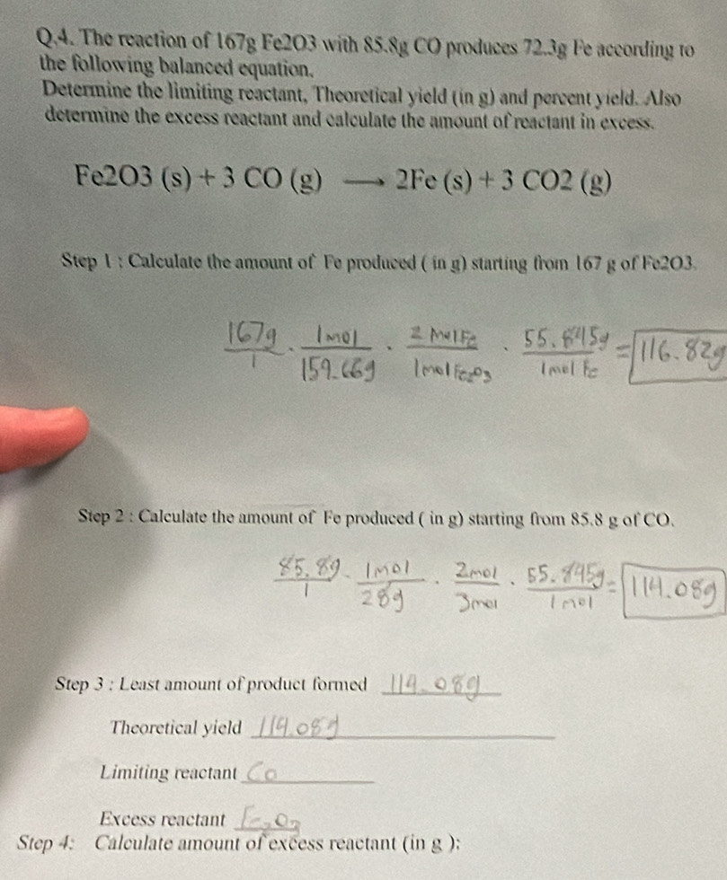 The reaction of 167g Fe2O3 with 85.8g CO produces 72.3g Fe according to 
the following balanced equation. 
Determine the limiting reactant, Theoretical yield (in g) and percent yield. Also 
determine the excess reactant and calculate the amount of reactant in excess.
Fe2O3(s)+3CO(g)to 2Fe(s)+3CO2(g)
Step 1 : Calculate the amount of Fe produced ( in g) starting from 167 g of Fe2O3. 
Step 2 : Calculate the amount of Fe produced ( in g) starting from 85.8 g of CO. 
Step 3 : Least amount of product formed_ 
Theoretical yield_ 
Limiting reactant_ 
Excess reactant_ 
Step 4: Calculate amount of excess reactant (in g ):