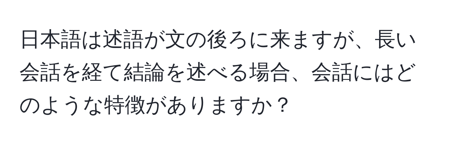 日本語は述語が文の後ろに来ますが、長い会話を経て結論を述べる場合、会話にはどのような特徴がありますか？