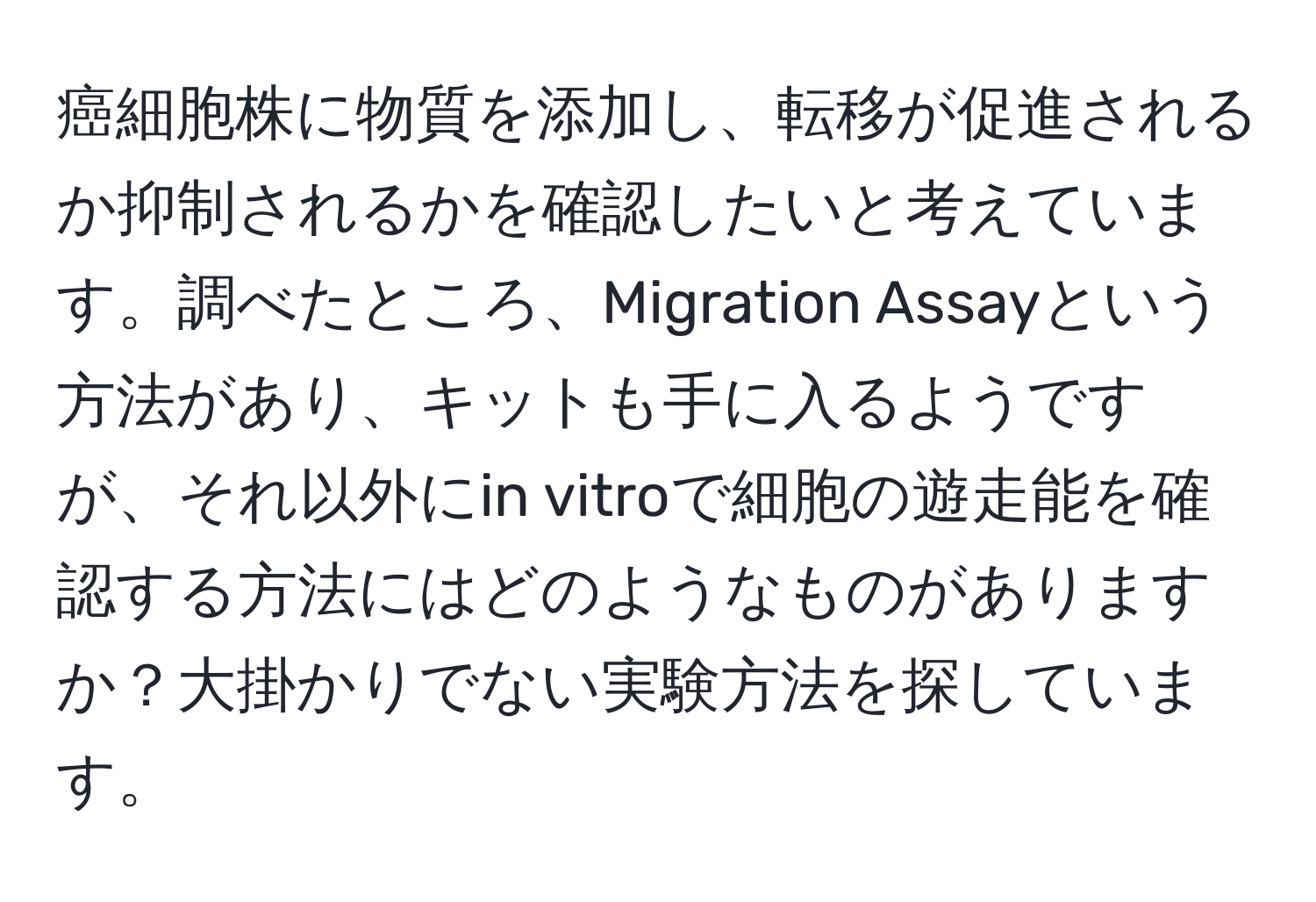 癌細胞株に物質を添加し、転移が促進されるか抑制されるかを確認したいと考えています。調べたところ、Migration Assayという方法があり、キットも手に入るようですが、それ以外にin vitroで細胞の遊走能を確認する方法にはどのようなものがありますか？大掛かりでない実験方法を探しています。