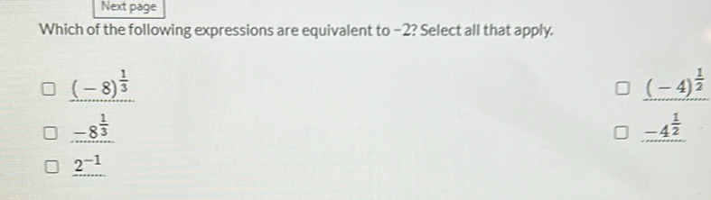 Next page
Which of the following expressions are equivalent to −2? Select all that apply.
_ (-8)^ 1/3 
_ (-4)^ 1/2 
_ -8^(frac 1)3
_ -4^(frac 1)2
2^(-1)