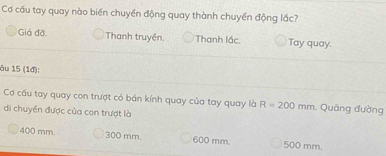 Cơ cấu tay quay nào biến chuyền động quay thành chuyển động lắc?
Giá đỡ. Thanh truyền. Thanh lắc. Tay quay.
âu 15 (1đ):
Cơ cấu tay quay con trượt có bán kính quay của tay quay là R=200mm. Quãng đường
di chuyển được của con trượt là
400 mm. 300 mm. 600 mm. 500 mm.