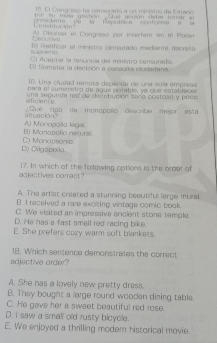 El Congreso ha censurado a un ministro de Estado
por su mala gestión. Qué acción debe tomar el
presidente de la República conforme a la
Constitución?
A) Disolver el Congreso por interferir en el Poder
Ejecutivo.
B) Ratificar al ministro censurado mediante decreto
supremo.
C) Aceptar la renuncia del ministro censurado.
D) Someter la decisión a consulta ciudadana.
16. Una ciudad remota depende de una sola empresa
para el suministro de agua potable, ya que establecer
una segunda red de distribución sería costoso y poco
eficiente.
¿Qué tipo de monopolio describe mejor esta
situación?
A) Monopolio legal.
B) Monopolio natural.
C) Monopsonio.
D) Oligopolio.
17. In which of the following options is the order of
adjectives correct?
A. The artist created a stunning beautiful large mural.
B. I received a rare exciting vintage comic book.
C. We visited an impressive ancient stone temple.
D. He has a fast small red racing bike.
E. She prefers cozy warm soft blankets.
18. Which sentence demonstrates the correct
adjective order?
A. She has a lovely new pretty dress.
B. They bought a large round wooden dining table.
C. He gave her a sweet beautiful red rose.
D. I saw a small old rusty bicycle.
E. We enjoyed a thrilling modern historical movie.