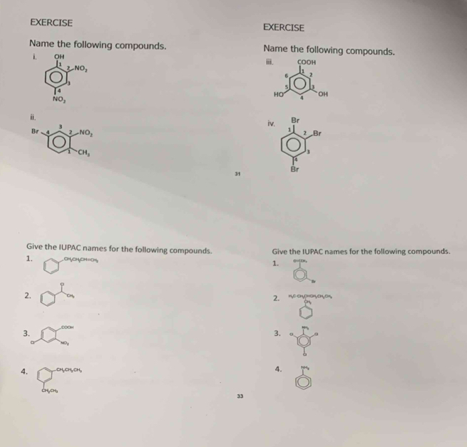 EXERCISE EXERCISE
Name the following compounds. Name the following compounds.
i. beginarrayr 0,11 11,210, hline □ endarray
i. COOH
6 2
5 3
HO OH
NO_2
4
i.
Br
3
iv. 1
Br 2 NO_2 2 Br
CH_3
3
4
31
Br
Give the IUPAC names for the following compounds. Give the IUPAC names for the following compounds.
1. CHyCH₃CH=CH,
1.
2. CH 2. HNC CH5pHC5CH, CH
3. DOOH
3.
4. CH₃CH₃CH₃
4.
CH₅CHu
33