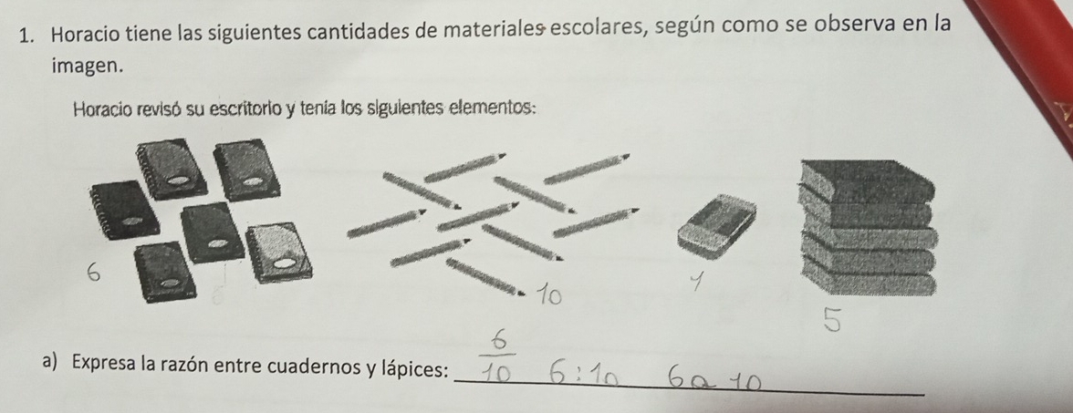 Horacio tiene las siguientes cantidades de materiales escolares, según como se observa en la 
imagen. 
Horacio revisó su escritorio y tenía los siguientes elementos: 
_ 
a) Expresa la razón entre cuadernos y lápices: