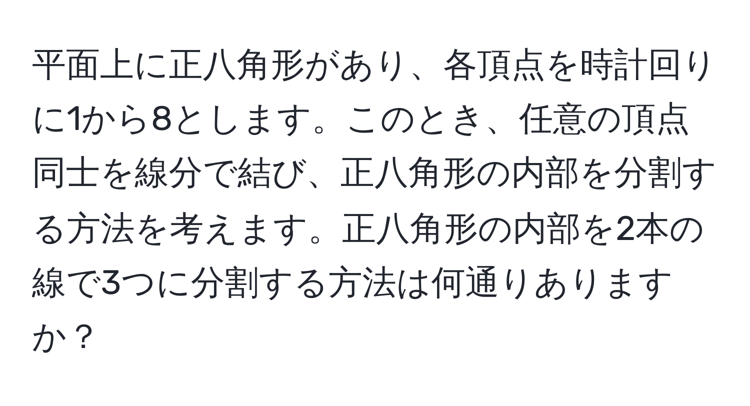 平面上に正八角形があり、各頂点を時計回りに1から8とします。このとき、任意の頂点同士を線分で結び、正八角形の内部を分割する方法を考えます。正八角形の内部を2本の線で3つに分割する方法は何通りありますか？