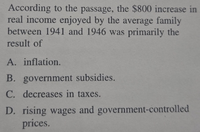 According to the passage, the $800 increase in
real income enjoyed by the average family 
between 1941 and 1946 was primarily the
result of
A. inflation.
B. government subsidies.
C. decreases in taxes.
D. rising wages and government-controlled
prices.