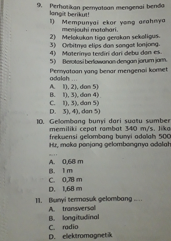 Perhatikan pernyataan mengenai benda
langit berikut!
1) Mempunyai ekor yang arahnya
menjauhi matahari.
2) Melakukan tiga gerakan sekaligus.
3) Orbitnya elips dan sangat lonjong.
4) Materinya terdiri dari debu dan es.
5) Berotasi berlawanan dengan jarum jam.
Pernyataan yang benar mengenai komet
adalah ...
A. 1), 2), dan 5)
B. 1), 3), dan 4) .
C. 1), 3), dan 5)
D. 3), 4), dan 5)
10. Gelombang bunyi dari suatu sumber
memiliki cepat rambat 340 m/s. Jika
frekuensi gelombang bunyi adalah 500
Hz, maka panjang gelombangnya adalah
_
…
A. 0,68 m
B. 1 m
C. 0,78 m
D. 1,68 m
11. Bunyi termasuk gelombang ...
A. transversal
B. longitudinal
C. radio
D. elektromagnetik