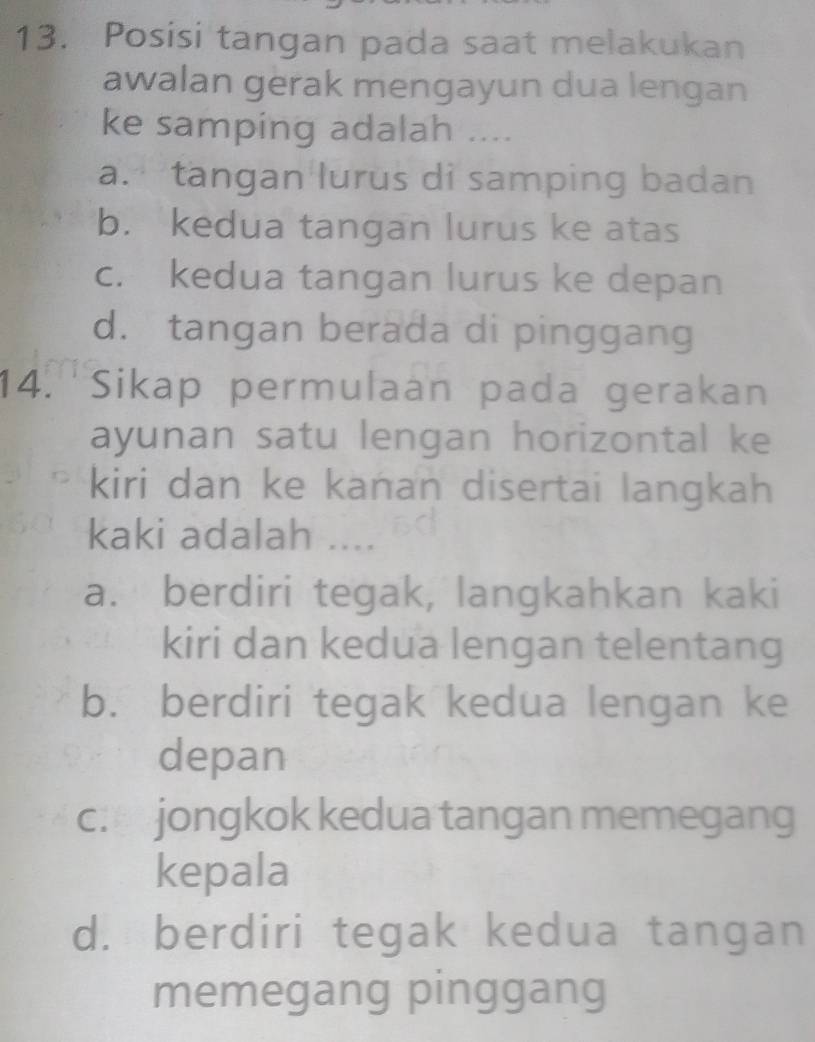 Posisi tangan pada saat melakukan
awalan gerak mengayun dua lengan
ke samping adalah ....
a. tangan lurus di samping badan
b. kedua tangan lurus ke atas
c. kedua tangan lurus ke depan
d. tangan berada di pinggang
14.'Sikap permulaan pada gerakan
ayunan satu lengan horizontal ke
kiri dan ke kanan disertai langkah
kaki adalah ....
a. berdiri tegak, langkahkan kaki
kiri dan kedua lengan telentang
b. berdiri tegak kedua lengan ke
depan
c. jongkok kedua tangan memegang
kepala
d. berdiri tegak kedua tangan
memegang pinggang