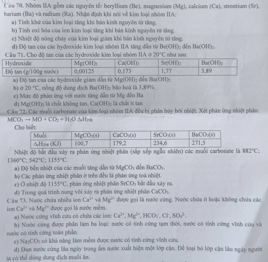 Nhóm IIA gồm các nguyên tố: beryllium (Be), magnesium (Mg), calcium (Ca), strontium (Sr),
barium (Ba) và radium (Ra). Nhận định khi nói về kim loại nhóm IIA:
a) Tính khử của kim loại tăng khi bán kính nguyên tử tăng.
b) Tính oxi hóa của ion kim loại tăng khi bán kính nguyên tử tăng.
c) Nhiệt độ nóng chảy của kim loại giảm khi bán kính nguyên tử tăng.
d) Độ tan của các hydroxide kim loại nhóm IIA tăng dần từ Be(OH)_2 đến Ba(OH)_2.
Câu 71. Cho độ tan của các hydroxide kim loại nhóm IIA ở 20°C như sau:
a) Độ tan của các hydroxide giảm dần từ Mg(OH)_2 đến Ba(OH)_2
b) ở 20°C :, nồng độ dung dịch Ba(OH)_2 bão hoà là 3,89%
c) Mức độ phản ứng với nước tăng dần từ Mg đến Ba
d) Mg(OH)_2 là chất không tan, Ca(OH)_2 là chất ít tan
Câu 72. Các muối carbonate của kim loại nhóm IIA đều bị phân hủy bởi nhiệt. Xét phản ứng nhiệt phân:
MCO_3to MO+CO_2+H_2O△ _rH_298
Nhiệt độ bắt đầu xảy ra phản ứng nhiệt phân (sắp xếp ngẫu nhiên) các muối carbonate là 882°C;
1360°C;542°C;1155°C.
a) Độ bền nhiệt của các muối tăng dần từ MgCO_3dhat enBaCO_3.
b) Các phản ứng nhiệt phân ở trên đều là phản ứng toả nhiệt.
e) Ở nhiệt độ 1155°C , phản ứng nhiệt phân SrCO_3 bắt đầu xây ra.
d) Trong quá trình nung vôi xảy ra phản ứng nhiệt phân CaCO_3.
Câu 73. Nước chứa nhiều ion Ca^(2+) và Mg^(2+) được gọi là nước cứng. Nước chứa ít hoặc không chứa các
ion Ca^(2+) và Mg^(2+) được gọi là nước mềm.
a) Nước cứng vĩnh cửu có chứa các ion: Ca^(2+),Mg^(2+),HCO_3^(-,Cl^-),SO_4^((2-).
b) Nước cứng được phân làm ba loại: nước có tính cứng tạm thời, nước có tính cứng vĩnh cừu và
nước có tính cứng toàn phần.
c) Na_2)CO_3 có khả năng làm mềm được nước có tính cứng vĩnh cửu.
d) Đun nước cứng lâu ngày trong ấm nước xuất hiện một lớp cặn. Để loại bỏ lớp cặn lâu ngày người
ta có thể dùng dung dịch muối ăn.