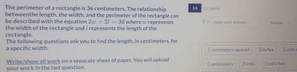 The perimeter of a rectangle is 36 centimeters. The relationship 14 0.1 points 
betweenthe length, the width, and the perimeter of the rectangle can 
be described with the equation 2w+2l=36 where w represents l= type your answer.. Answer 
the width of the rectangle and / represents the length of the 
rectangle. 
The following questions ask you to find the length, in centimeters, for 
a specifc width. centimeters squared 3frac frac 3^3 inches 3x-1 units s 
Write/show all work on a separate sheet of paper. You will upload 
your work in the last question. É centimeters § units # cubic feet