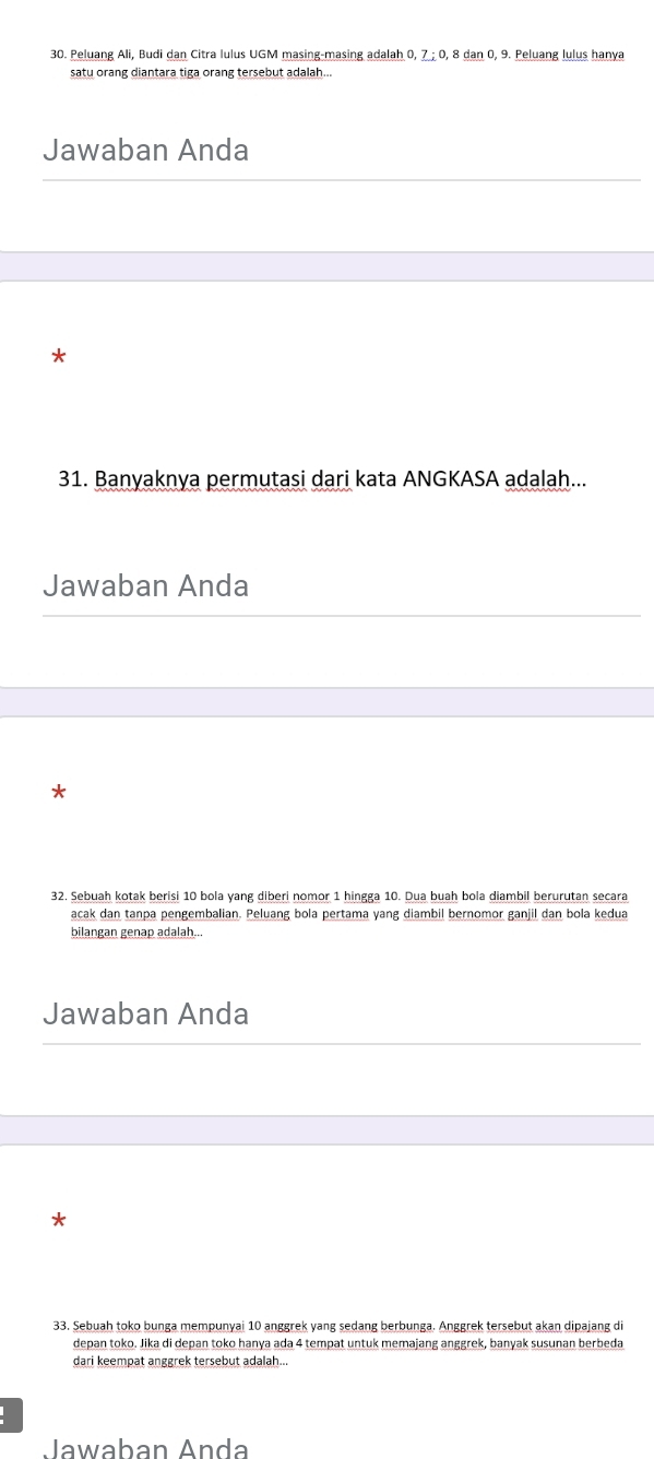 Peluang Ali, Budi dan Citra lulus UGM masing-masing adalah 0, 7; 0, 8 dan 0, 9. Peluang lulus hanya 
satu orang diantara tiga orang tersebut adalah... 
Jawaban Anda 
* 
31. Banyaknya permutasi dari kata ANGKASA adalah... 
Jawaban Anda 
* 
32. Sebuah kotak berisi 10 bola yang diberi nomor 1 hingga 10. Dua buah bola diambil berurutan secara 
acak dan tanpa pengembalian. Peluang bola pertama yang diambil bernomor ganjil dan bola kedua 
bilangan genap adalah... 
Jawaban Anda 
33. Sebuah toko bunga mempunyai 10 anggrek yang sedang berbunga. Anggrek tersebut akan dipajang di 
depan toko. Jika di depan toko hanya ada 4 tempat untuk memajang anggrek, banyak susunan berbeda 
dari keempat anggrek tersebut adalah... 
Jawaban Anda