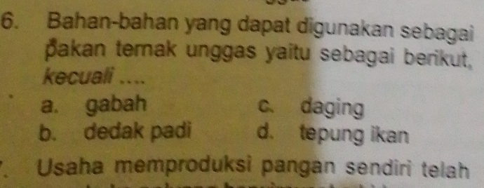 Bahan-bahan yang dapat digunakan sebagai
pakan ternak unggas yaitu sebagai berikut,
kecuali ....
a. gabah c. daging
b. dedak padi d. tepung ikan
Usaha memproduksi pangan sendiri telah