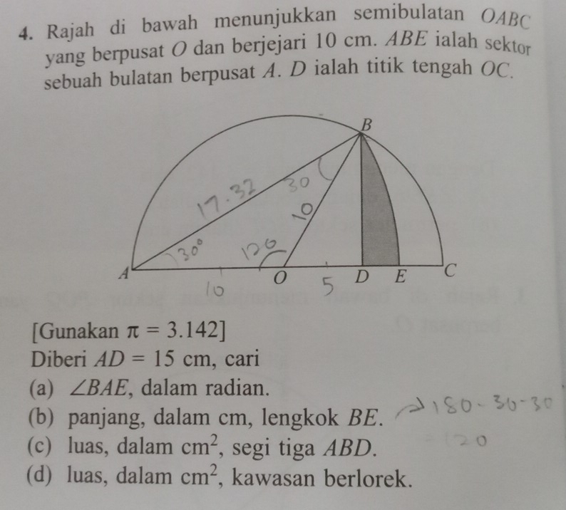 Rajah di bawah menunjukkan semibulatan OABC
yang berpusat O dan berjejari 10 cm. ABE ialah sektor
sebuah bulatan berpusat A. D ialah titik tengah OC.
[Gunakan π =3.142]
Diberi AD=15cm , cari
(a) ∠ BAE , dalam radian.
(b) panjang, dalam cm, lengkok BE.
(c) luas, dalam cm^2 , segi tiga ABD.
(d) luas, dalam cm^2 , kawasan berlorek.