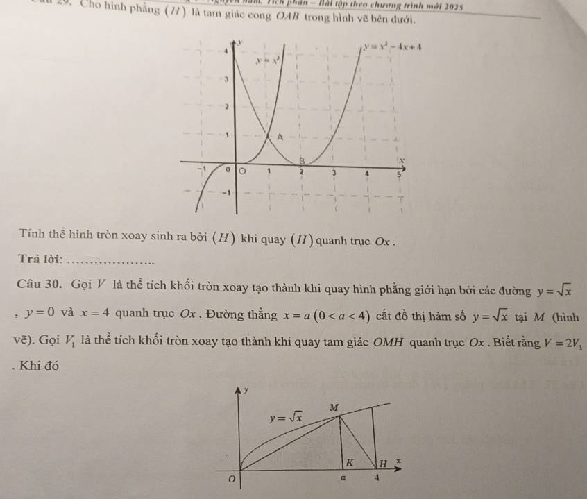 Năm. Tich phần - Bài tập theo chương trình mới 2025
29. Cho hình phẳng (7) là tam giác cong OAB trong hình vẽ bên dưới.
Tính thể hình tròn xoay sinh ra bởi (H) khi quay (H) quanh trục Ox .
Trả lời:_
Câu 30. Gọi V là thể tích khối tròn xoay tạo thành khi quay hình phẳng giới hạn bởi các đường y=sqrt(x)
, y=0 và x=4 quanh trục Ox . Đường thằng x=a(0 cắt đồ thị hàm số y=sqrt(x) tại M (hình
voverline e). Gọi V_1 là thể tích khối tròn xoay tạo thành khi quay tam giác OMH quanh trục Ox . Biết rằng V=2V_1. Khi đó