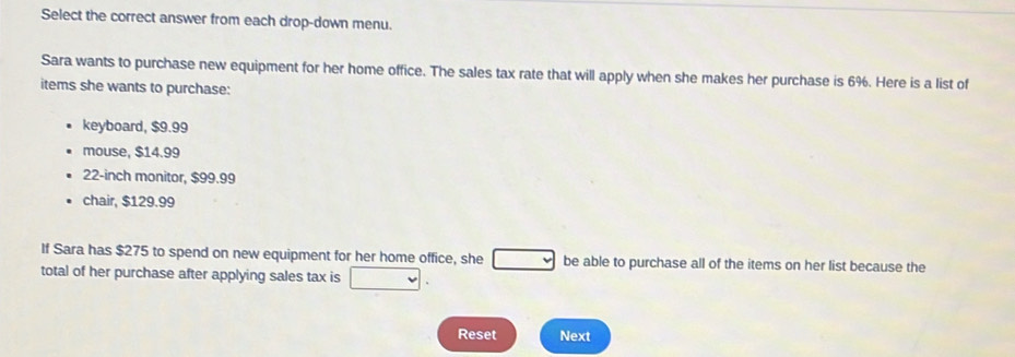 Select the correct answer from each drop-down menu. 
Sara wants to purchase new equipment for her home office. The sales tax rate that will apply when she makes her purchase is 6%. Here is a list of 
items she wants to purchase: 
keyboard, $9.99
mouse, $14.99
22-inch monitor, $99.99
chair, $129.99
If Sara has $275 to spend on new equipment for her home office, she be able to purchase all of the items on her list because the 
total of her purchase after applying sales tax is □  
Reset Next