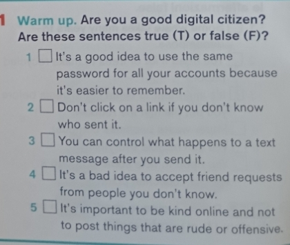 Warm up. Are you a good digital citizen? 
Are these sentences true (T) or false (F)? 
1 It's a good idea to use the same 
password for all your accounts because 
it's easier to remember. 
2 Don't click on a link if you don't know 
who sent it. 
3 You can control what happens to a text 
message after you send it. 
4 It's a bad idea to accept friend requests 
from people you don't know. 
5 It's important to be kind online and not 
to post things that are rude or offensive.