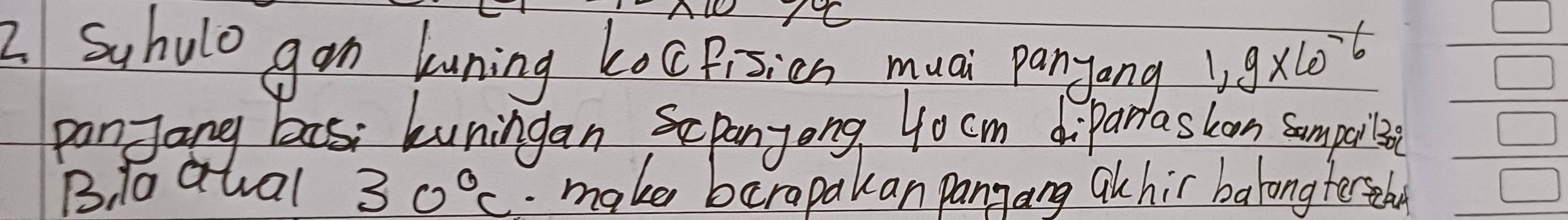 NC 
2 Suhulo gan kuning kocpisicn muai panyong 1.9* 10^(-6)
panJang bas kuningan Scpanyong 4ocm diparlaskon sumpoibe 
B, 1o qual 30°C. make barapakan panyang akhir balong terseba