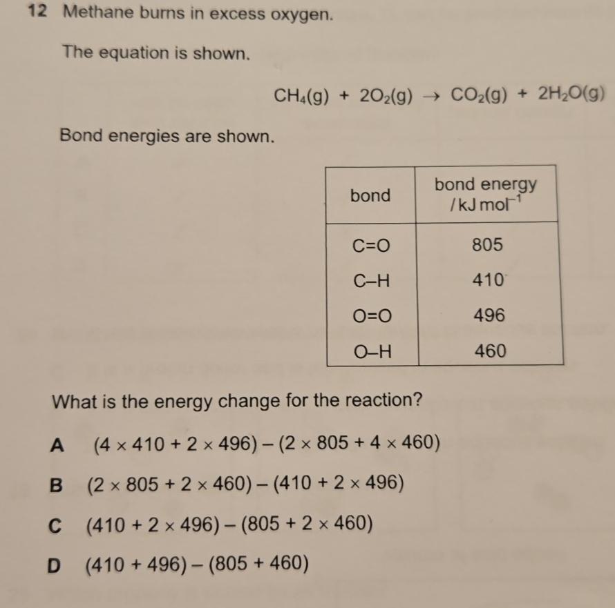 Methane burns in excess oxygen.
The equation is shown.
CH_4(g)+2O_2(g)to CO_2(g)+2H_2O(g)
Bond energies are shown.
What is the energy change for the reaction?
A (4* 410+2* 496)-(2* 805+4* 460)
B (2* 805+2* 460)-(410+2* 496)
C (410+2* 496)-(805+2* 460)
D (410+496)-(805+460)