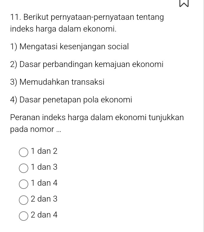 Berikut pernyataan-pernyataan tentang
indeks harga dalam ekonomi.
1) Mengatasi kesenjangan social
2) Dasar perbandingan kemajuan ekonomi
3) Memudahkan transaksi
4) Dasar penetapan pola ekonomi
Peranan indeks harga dalam ekonomi tunjukkan
pada nomor ...
1 dan 2
1 dan 3
1 dan 4
2 dan 3
2 dan 4