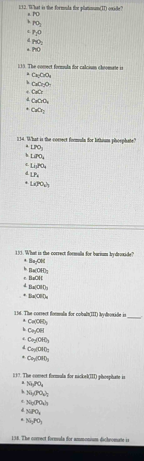 What is the formula for platinum(II) oxide?
a. PO
b. PO_2
c. P_2O
d. PtO_2
e. PtO
133. The correct formula for calcium chromate is
2. Ca_2CrO_4
b CaCr_2O_7
C. CaCr
d CaCrO_4
e CaCr_2
134. What is the correct formula for lithium phosphate?
a LPO_3
b. LiPO_4
c. Li_3PO_4
d LP_4
e. Li(PO_4)_3
135. What is the correct formula for barium hydroxide?
a. Ba_2OH
b. Ba(OH)_2
c. BaOH
d. Ba(OH)_3
e. Ba(OH)_4
136. The correct formula for cobalt(III) hydroxide is
a. Co(OH)_3
b. Co_3OH
C. Co_2(OH)_3
d Co_3(OH)_2
e. Co_3(OH)_3
137. The correct formula for nickel(III) phosphate is
a. Ni_3PO_4
b. Ni_3(PO_4)_2
Ni_2(PO_4)_3
d. NiPO_4
e Ni_2PO_3
138. The correct formula for ammonium dichromate is