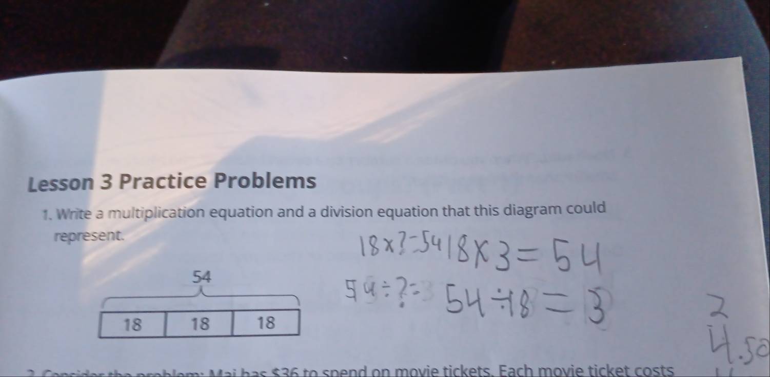 Lesson 3 Practice Problems 
1. Write a multiplication equation and a division equation that this diagram could 
represent.
54
18 18 18
* Mai has $36 to spend on movie tickets. Each movie ticket costs