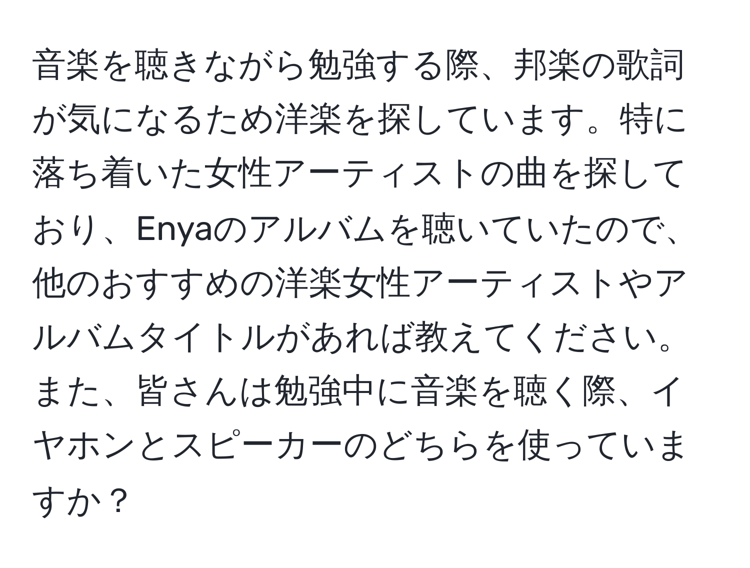 音楽を聴きながら勉強する際、邦楽の歌詞が気になるため洋楽を探しています。特に落ち着いた女性アーティストの曲を探しており、Enyaのアルバムを聴いていたので、他のおすすめの洋楽女性アーティストやアルバムタイトルがあれば教えてください。また、皆さんは勉強中に音楽を聴く際、イヤホンとスピーカーのどちらを使っていますか？