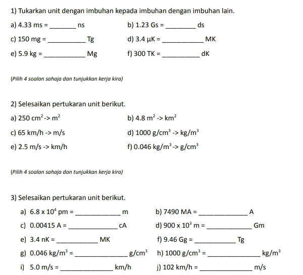 Tukarkan unit dengan imbuhan kepada imbuhan dengan imbuhan lain. 
a) 4.33ms= _ ns b) 1.23Gs= _  ds
c) 150mg= _  Tg d) 3.4mu K= _ MK
e) 5.9kg= _  vik f) 300TK= _ dK
(Pilih 4 soalan sahaja dan tunjukkan kerja kira) 
2) Selesaikan pertukaran unit berikut. 
a) 250cm^2to m^2 b) 4.8m^2to km^2
c) 65km/hto m/s d) 1000g/cm^3to kg/m^3
e) 2.5m/sto km/h f) 0.046kg/m^3to g/cm^3
(Pilih 4 soalan sahaja dan tunjukkan kerja kira) 
3) Selesaikan pertukaran unit berikut. 
a) 6.8* 10^4pm= _  m b) 7490MA= _ A 
c) 0.00415A= _  cA d) 900* 10^3m= _ Gm
e) 3.4nK= _ MK f) 9.46Gg= _  Tg
g) 0.046kg/m^3= _ g/cm^3 h) 1000g/cm^3= _  kg/m^3
i) 5.0m/s= _  km/h j) 102km/h= _ m/s