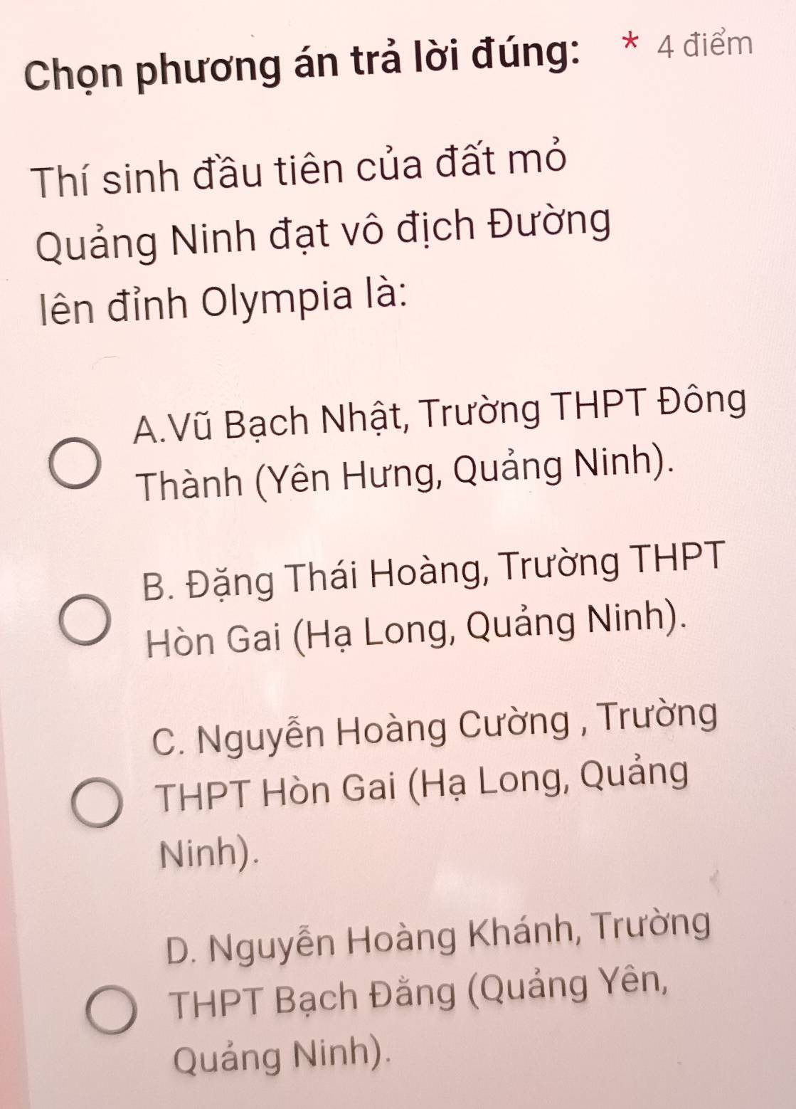 Chọn phương án trả lời đúng: * 4 điểm
Thí sinh đầu tiên của đất mỏ
Quảng Ninh đạt vô địch Đường
ên đỉnh Olympia là:
A.Vũ Bạch Nhật, Trường THPT Đông
Thành (Yên Hưng, Quảng Ninh).
B. Đặng Thái Hoàng, Trường THPT
Hòn Gai (Hạ Long, Quảng Ninh).
C. Nguyễn Hoàng Cường , Trường
THPT Hòn Gai (Hạ Long, Quảng
Ninh).
D. Nguyễn Hoàng Khánh, Trường
THPT Bạch Đằng (Quảng Yên,
Quảng Ninh).