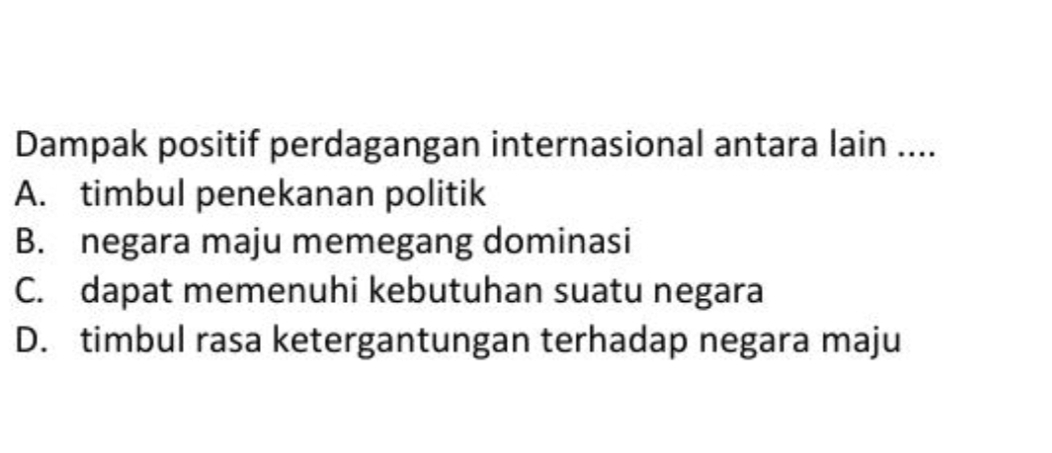 Dampak positif perdagangan internasional antara lain ....
A. timbul penekanan politik
B. negara maju memegang dominasi
C. dapat memenuhi kebutuhan suatu negara
D. timbul rasa ketergantungan terhadap negara maju