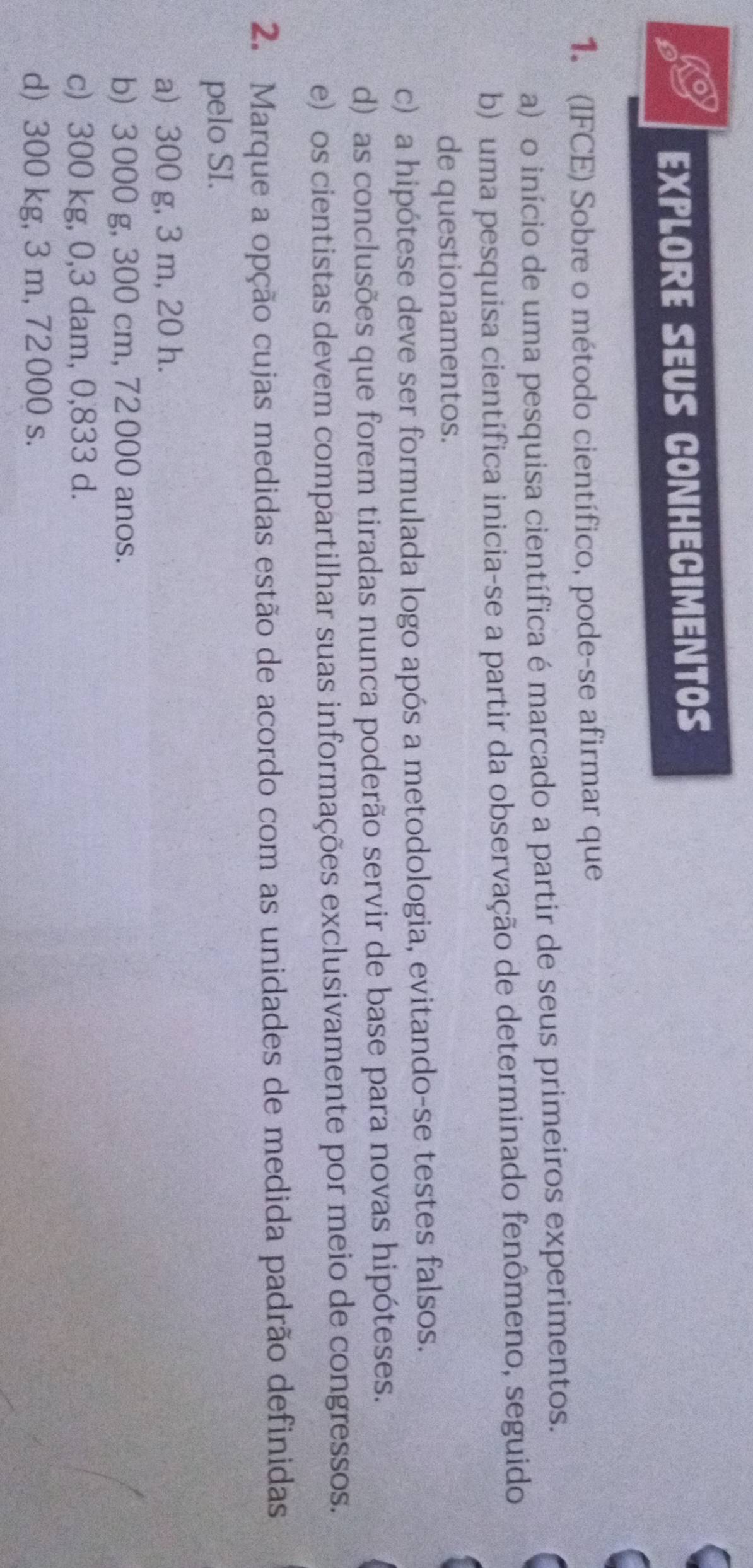 EXPLOrE SEU CONHECIMENTOS
1. (IFCE) Sobre o método científico, pode-se afirmar que
a) o início de uma pesquisa científica é marcado a partir de seus primeiros experimentos.
b) uma pesquisa científica inicia-se a partir da observação de determinado fenômeno, seguido
de questionamentos.
c) a hipótese deve ser formulada logo após a metodologia, evitando-se testes falsos.
d) as conclusões que forem tiradas nunca poderão servir de base para novas hipóteses.
e) os cientistas devem compartilhar suas informações exclusivamente por meio de congressos.
2. Marque a opção cujas medidas estão de acordo com as unidades de medida padrão definidas
pelo SI.
a) 300 g, 3 m, 20 h.
b) 3 000 g, 300 cm, 72 000 anos.
c) 300 kg, 0,3 dam, 0,833 d.
d) 300 kg, 3 m, 72 000 s.