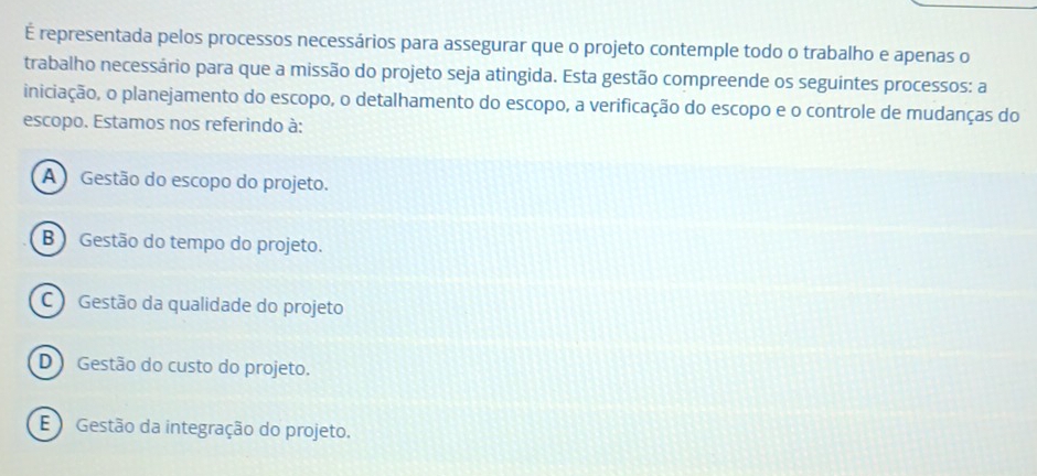 É representada pelos processos necessários para assegurar que o projeto contemple todo o trabalho e apenas o
trabalho necessário para que a missão do projeto seja atingida. Esta gestão compreende os seguintes processos: a
iniciação, o planejamento do escopo, o detalhamento do escopo, a verificação do escopo e o controle de mudanças do
escopo. Estamos nos referindo à:
A Gestão do escopo do projeto.
B ) Gestão do tempo do projeto.
C ) Gestão da qualidade do projeto
D Gestão do custo do projeto.
EGestão da integração do projeto.