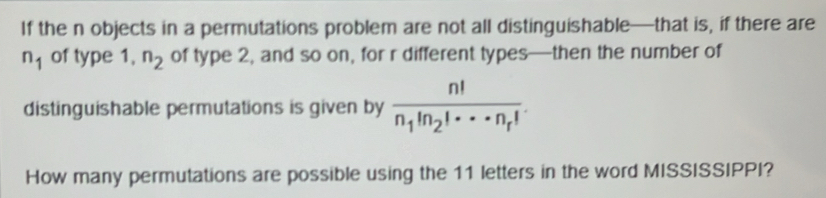 If the n objects in a permutations problem are not all distinguishable—that is, if there are
n_1 of type 1, n_2 of type 2, and so on, for r different types—then the number of 
distinguishable permutations is given by frac n!n_1!n_2!·s n_r!. 
How many permutations are possible using the 11 letters in the word MISSISSIPPI?