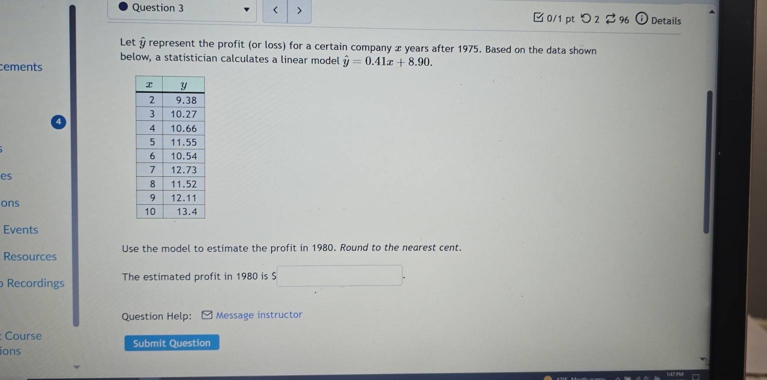 < > Details 
□ 0/1 pt つ 2 96 
Let & represent the profit (or loss) for a certain company x years after 1975. Based on the data shown 
below, a statistician calculates a linear model hat y=0.41x+8.90. 
cements 
es 
ons 
Events 
Use the model to estimate the profit in 1980. Round to the nearest cent. 
Resources 
The estimated profit in 1980 is $
Recordings 
Question Help: Message instructor 
Course 
Submit Question 
ions