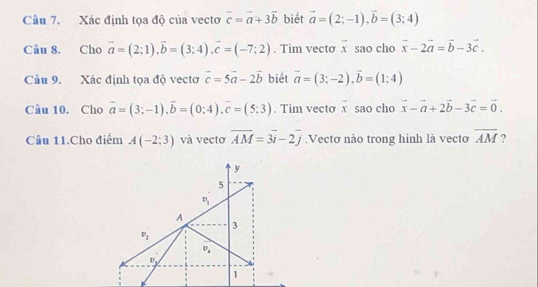 Xác định tọa độ của vectơ vector c=vector a+3vector b biết vector a=(2;-1),vector b=(3;4)
Câu 8. Cho vector a=(2;1),vector b=(3;4),vector c=(-7;2). Tìm vecto vector x sao cho vector x-2vector a=vector b-3vector c.
Câu 9. Xác định tọa độ vectơ vector c=5vector a-2vector b biết vector a=(3;-2),vector b=(1;4)
Câu 10. Cho vector a=(3;-1).vector b=(0;4).vector c=(5;3). Tim vecto vector x sao cho vector x-vector a+2vector b-3vector c=vector 0.
Câu 11.Cho điểm A(-2;3) và vectơ vector AM=3vector i-2vector j.Vectơ nào trong hình là vectơ overline AM ?