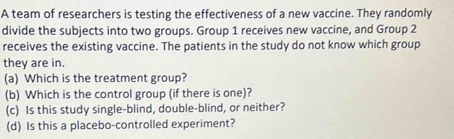 A team of researchers is testing the effectiveness of a new vaccine. They randomly
divide the subjects into two groups. Group 1 receives new vaccine, and Group 2
receives the existing vaccine. The patients in the study do not know which group
they are in.
(a) Which is the treatment group?
(b) Which is the control group (if there is one)?
(c) Is this study single-blind, double-blind, or neither?
(d) Is this a placebo-controlled experiment?