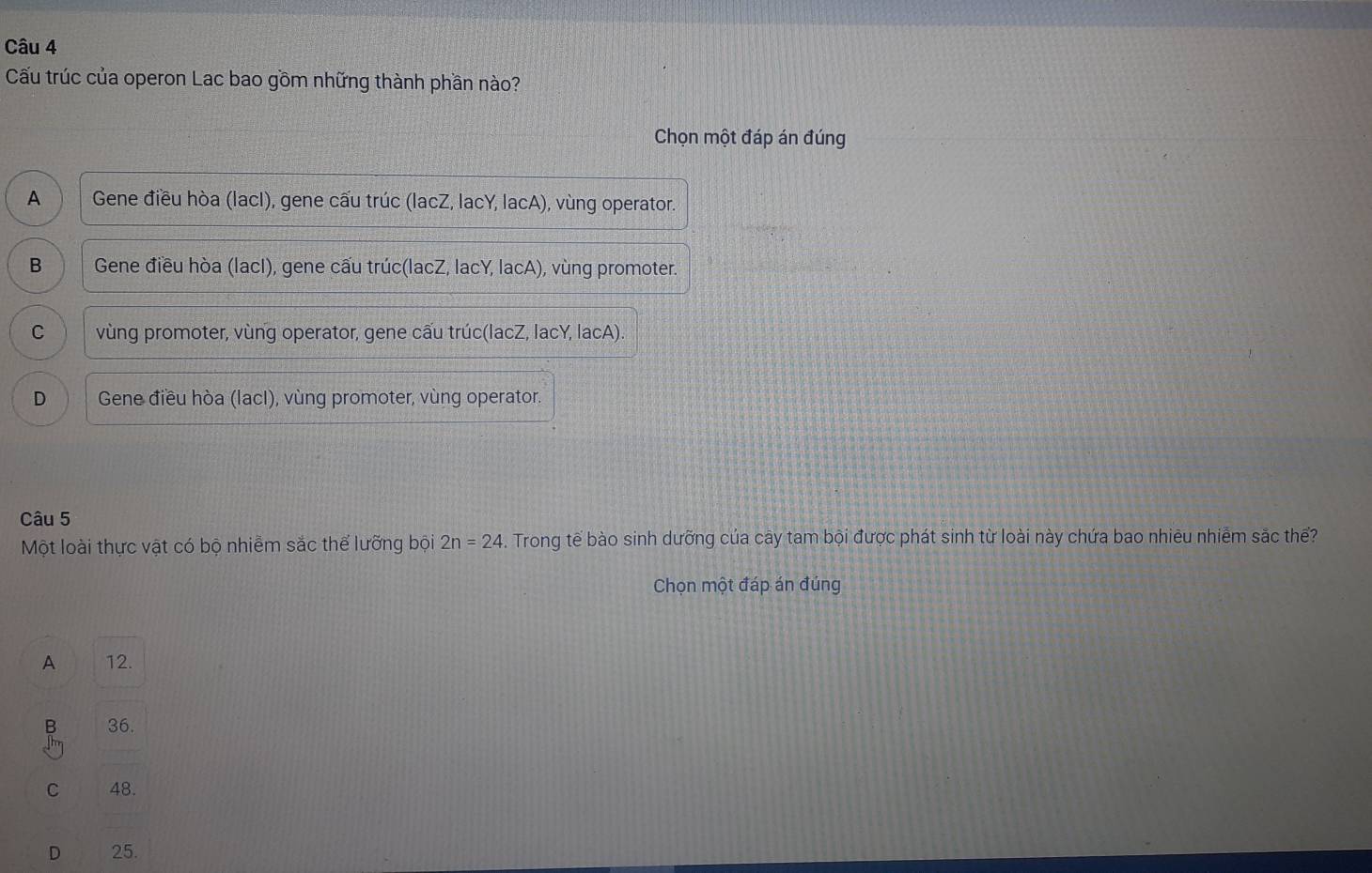 Cấu trúc của operon Lac bao gồm những thành phần nào?
Chọn một đáp án đúng
A Gene điều hòa (lacI), gene cấu trúc (lacZ, lacY, lacA), vùng operator.
B Gene điều hòa (lacI), gene cấu trúc(lacZ, lacY, lacA), vùng promoter.
C vùng promoter, vùng operator, gene cấu trúc(lacZ, lacY, lacA).
D Gene điều hòa (lacI), vùng promoter, vùng operator.
Câu 5
Một loài thực vật có bộ nhiễm sắc thế lưỡng bội 2n=24. Trong tế bào sinh dưỡng của cây tam bội được phát sinh từ loài này chứa bao nhiêu nhiễm sắc thể?
Chọn một đáp án đúng
A 12.
B 36.
C 48.
D 25.