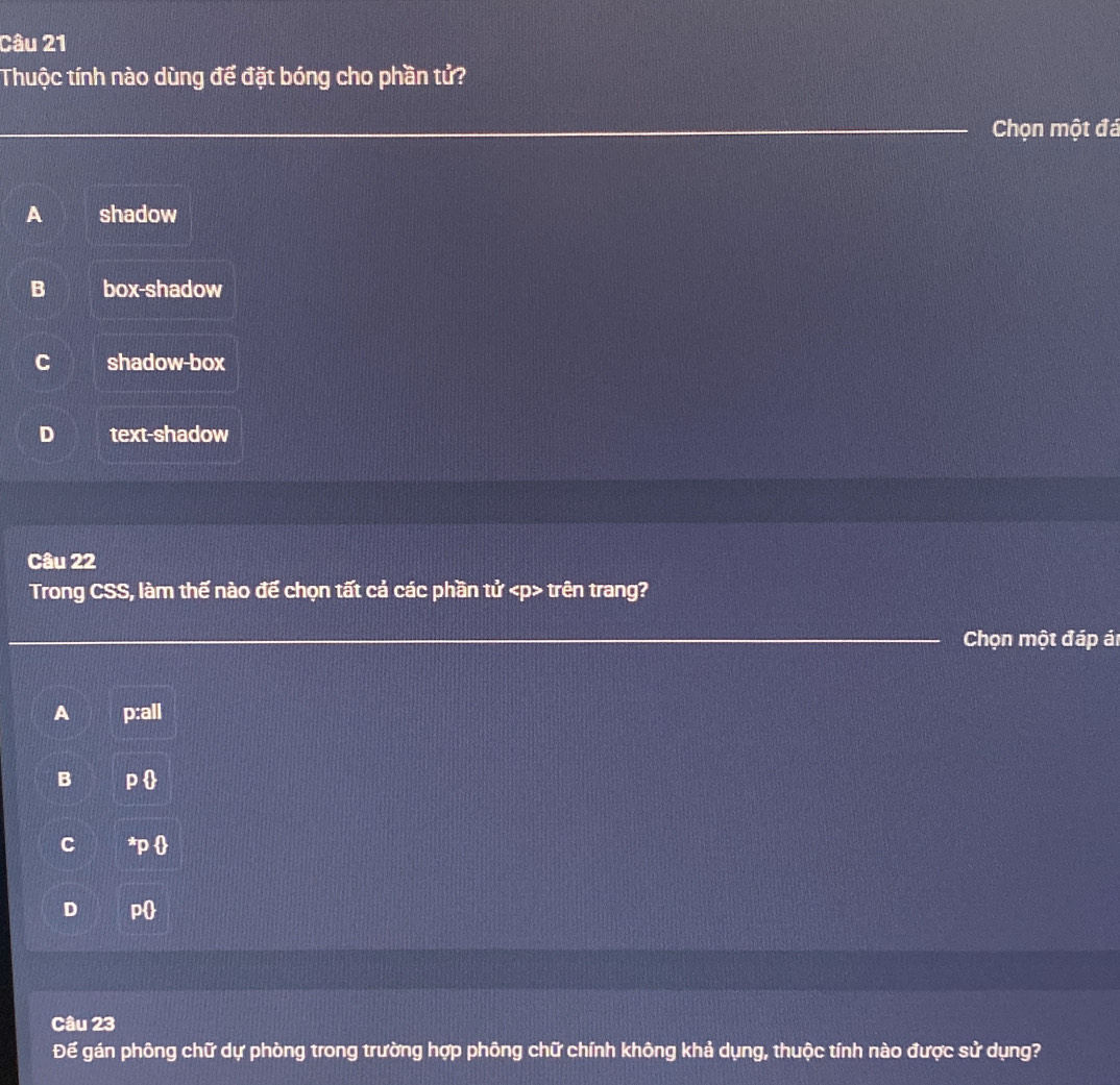 Thuộc tính nào dùng để đặt bóng cho phần tử?
_
__Chọn một đá
A shadow
B box-shadow
C shadow-box
D text-shadow
Câu 22
Trong CSS, làm thế nào đế chọn tất cả các phần tử trên trang?
_ Chọn một đáp ár
A p:all
B P 
C *
D p
Câu 23
Để gán phông chữ dự phòng trong trường hợp phông chữ chính không khả dụng, thuộc tính nào được sử dụng?