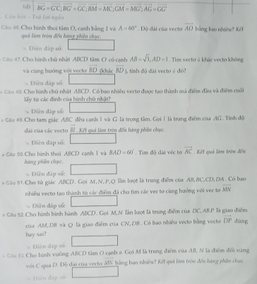 vector BG=vector GC;vector BG=vector GC;vector BM=vector MC;vector GM=vector MG;vector AG=vector GG
Câu hải - Trá lời ngắn
Câu 46 Cho hình thoi tâm O, cạnh bằng 1 và A=60° Độ dài của vecto overline AO bằng bao nhiêu? Kếl
quả làm tròn đến hàng phên chục,
Diên đáp số:
* Câu 47. Cho hành chữ nhật ABCD tâm O có canh AB=sqrt(3),AD=1. Tim vecto ā khảc vecto không
và cùng hướng với vecto vector BD (khác overline BD )), tỉinh độ đài vecto @ đó?
Diễn đáp số
Câu 48. Cho hình chủ nhật ABCD. Có bao nhiêu vecto được tạo thành mà điểm đầu và điểm cuối
lấy từ các đình của hình chữ nhật?
Diền đấp số:
* Câu 49.Cho tam giác ABC đều cạnh 1 và G là trọng tâm. Gọiỉ là trung điểm của AG. Tính độ
dài của các vecto b Kết quả làm trên đếu hàng phần chục.
Điền đáp số:
# Cầu 50 Cho hình thơi ABCD cạnh 1 và BAD=60°. Tìm độ cài véc tơ vector AC Kếl quả làm trấn đến
hàng phần chục,
Diền đấp sử
* Câu 51. Cho tử giác ABCD. Gọi M,N, P,Q lần lượt là trung điểm của A8, 8C,CD, DA. Có bao
nhiêu vecto tạo thành từ các điểm đã cho tìm các vec to cùng hướng với vec tơ overline MN
Diện đáp số:
* Câu 52 Cho hình bình hành ABCD . Gọi M, N lân lượt là trung điểm của DC, AB.P là giao điểm dùng
của AM, DB và Q là giao điểm của CN,DB . Có bao nhiều vecto bằng vecto vector DP
hay sai?
Diễn đáp số:
* Câu 55 Cho hình vuông ABCD tâm O cạnh 2. Gọi M là trung điểm của AB, N là điểm đổi xứng
với C qua D. Độ dài của vecto MN  bằng bao nhiều? Kết qui làm tròn đến hàng phêu chạc
Diện đấp số: