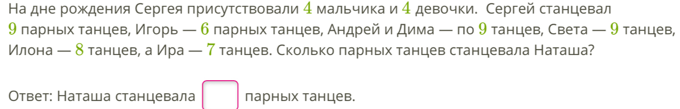 На дне рождения Сергея присутствовали 4 мальчика и 4 девочки. Сергей станцевал 
9 ларньех танцевΒ Игорь ← 6 ларньх танцев, Андрей и дима ー по 9 танцев, Света ← 9 танцев, 
Илона ← δ танцеве а Ира ← 7 танцеве Сколькоδπарньх танцев станцевала Наташа? 
Ответ: Наташа станцевала парных танцев.